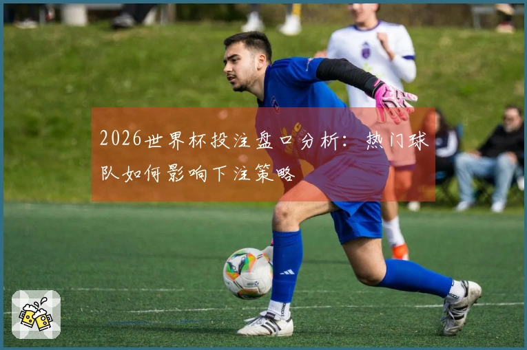 2026世界杯投注盘口分析：热门球队如何影响下注策略