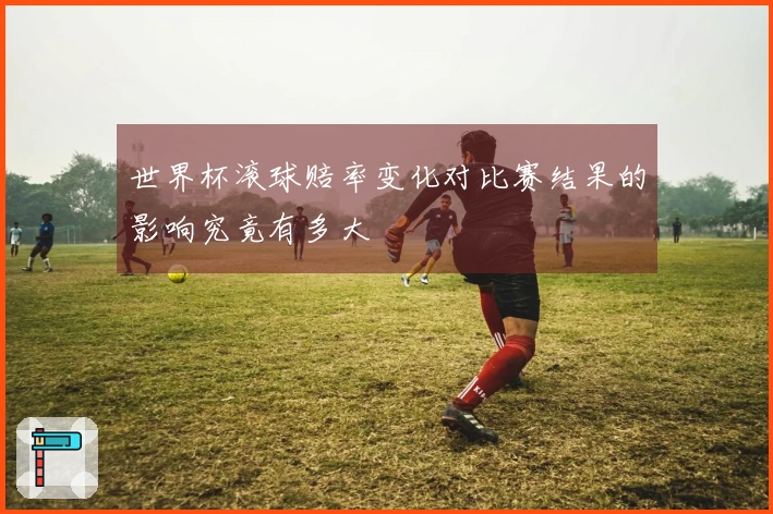 世界杯滚球赔率变化对比赛结果的影响究竟有多大