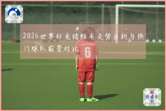 2026世界杯竞猜赔率走势分析与热门球队前景对比