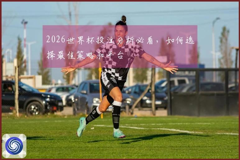 2026世界杯投注分析必看，如何选择最佳策略和平台