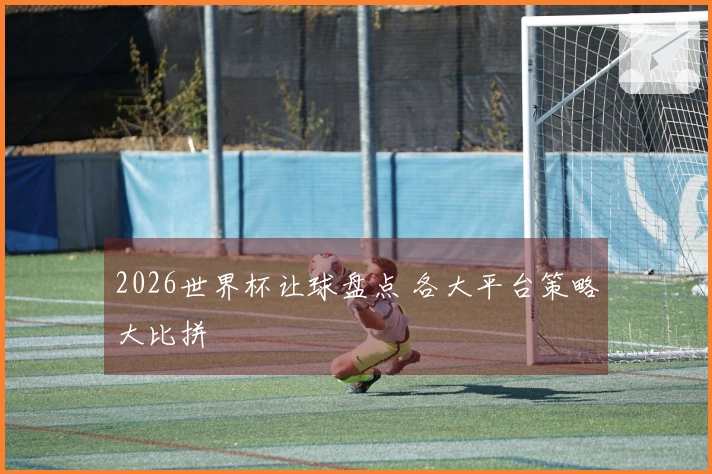 2026世界杯让球盘点 各大平台策略大比拼