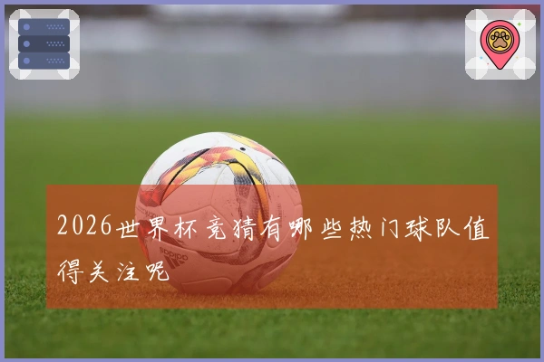 2026世界杯竞猜有哪些热门球队值得关注呢